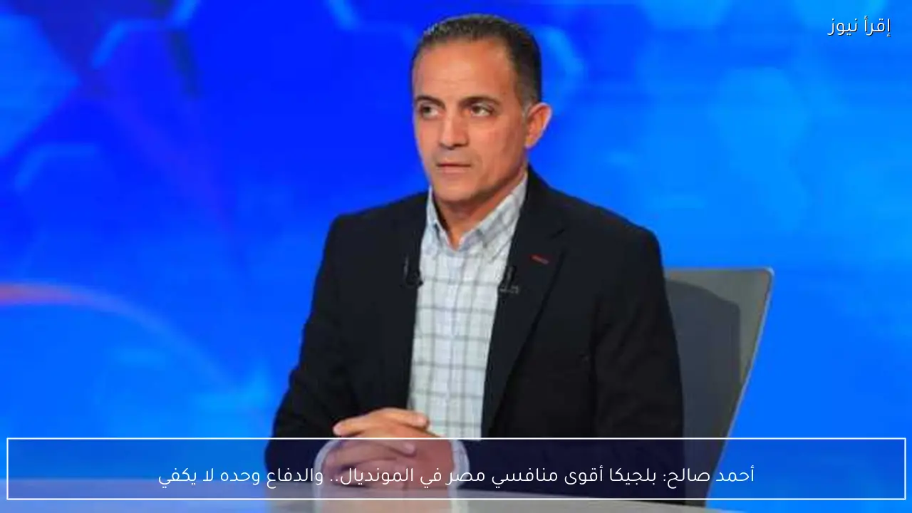 أحمد صالح: بلجيكا أقوى منافسي مصر في المونديال.. والدفاع وحده لا يكفي