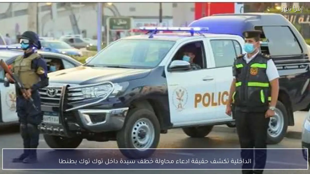 الداخلية تكشف حقيقة ادعاء محاولة خطف سيدة داخل توك توك بطنطا