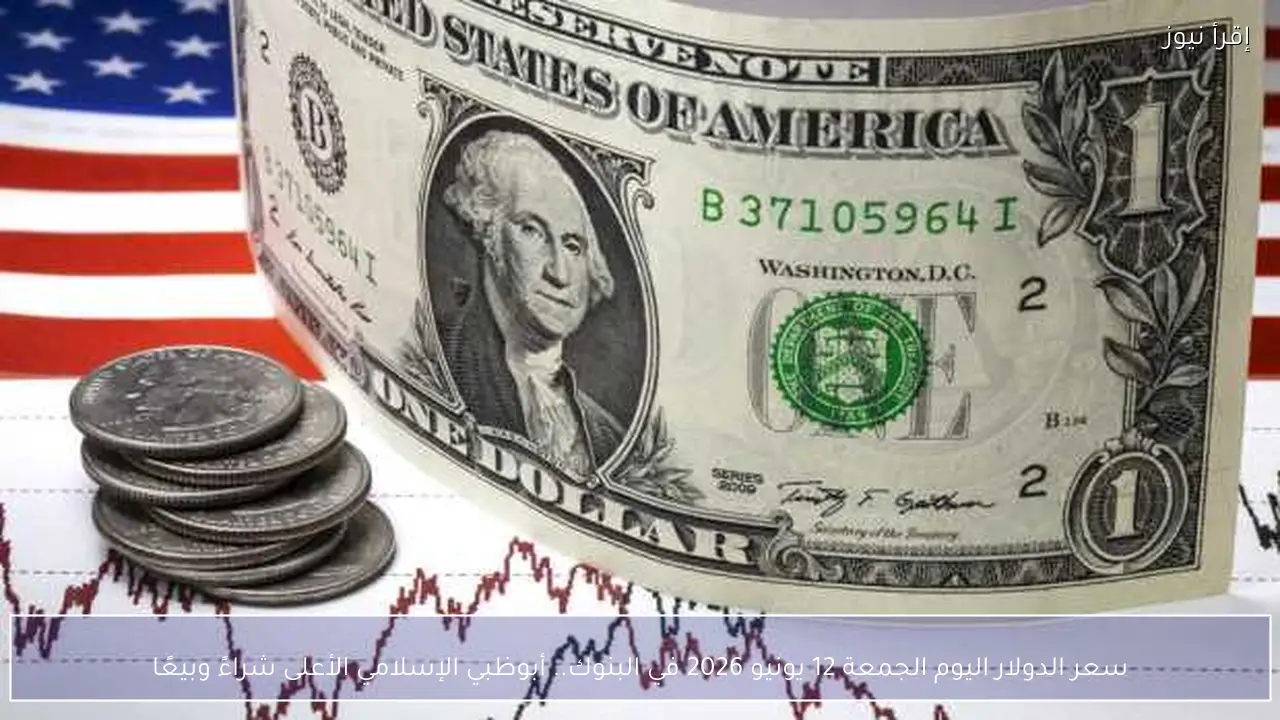 سعر الدولار اليوم الجمعة 12 يونيو 2026 في البنوك.. أبوظبي الإسلامي الأعلى شراءً وبيعًا