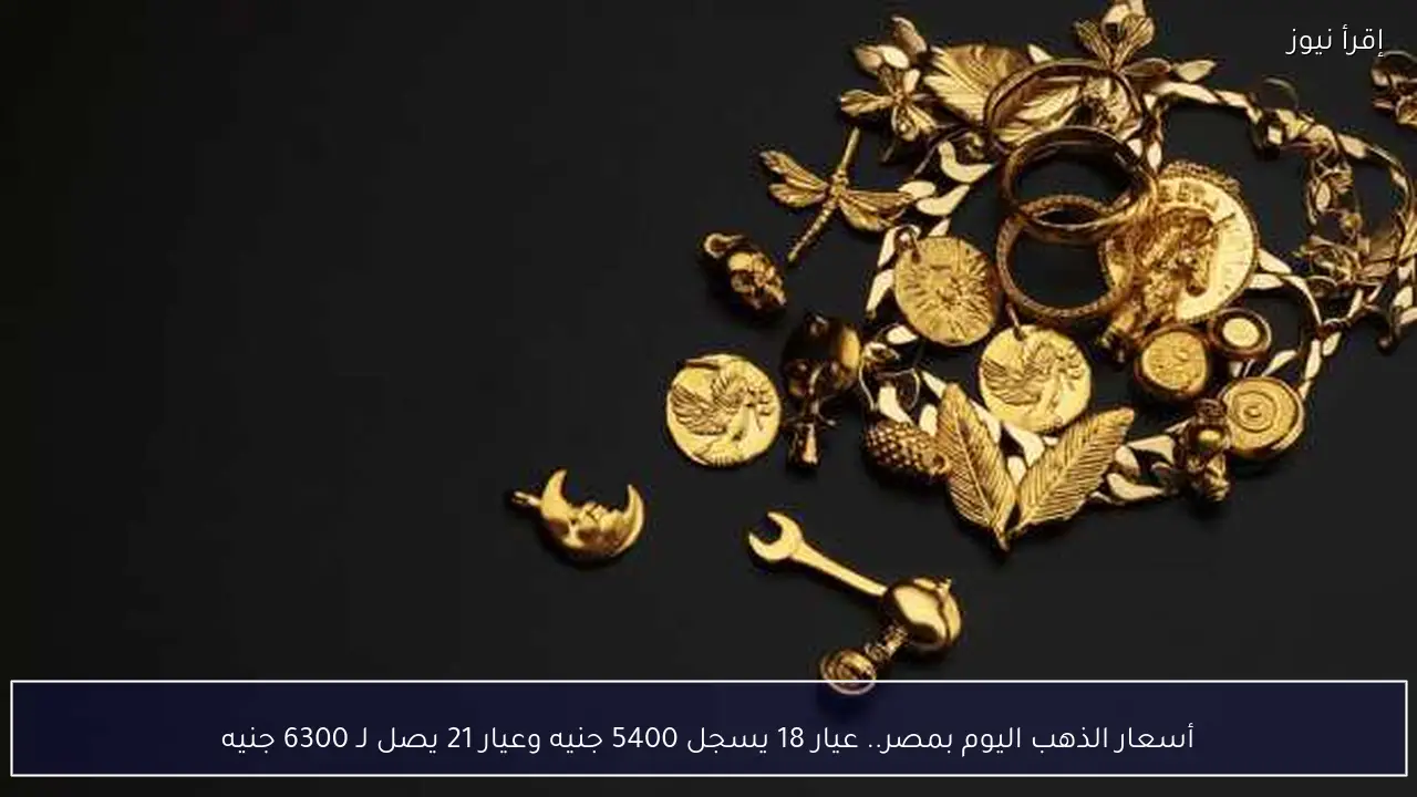 أسعار الذهب اليوم بمصر.. عيار 18 يسجل 5400 جنيه وعيار 21 يصل لـ 6300 جنيه