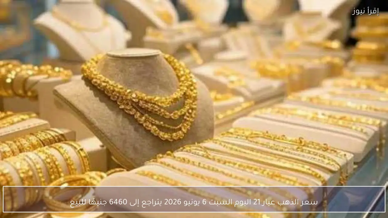 سعر الذهب عيار 21 اليوم السبت 6 يونيو 2026 يتراجع إلى 6460 جنيهًا للبيع
