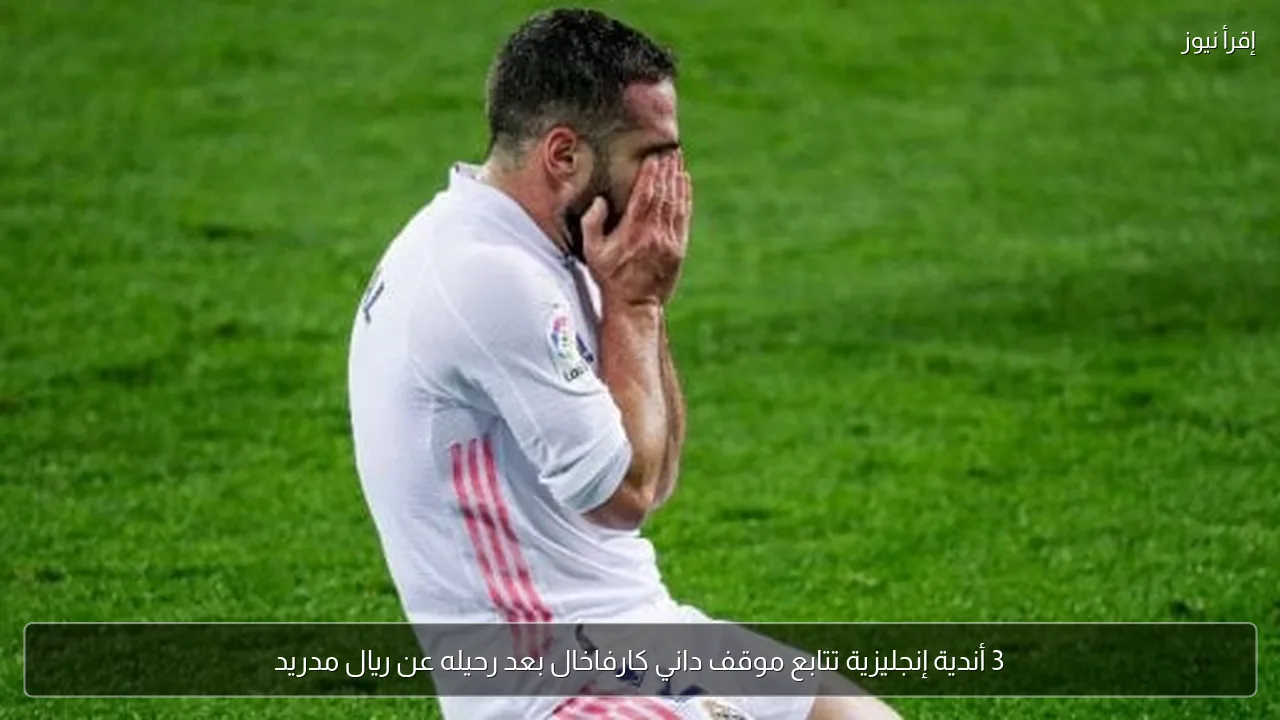 3 أندية إنجليزية تتابع موقف داني كارفاخال بعد رحيله عن ريال مدريد
