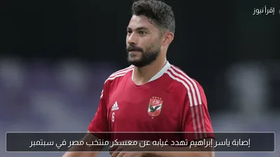 إصابة ياسر إبراهيم تهدد غيابه عن معسكر منتخب مصر في سبتمبر