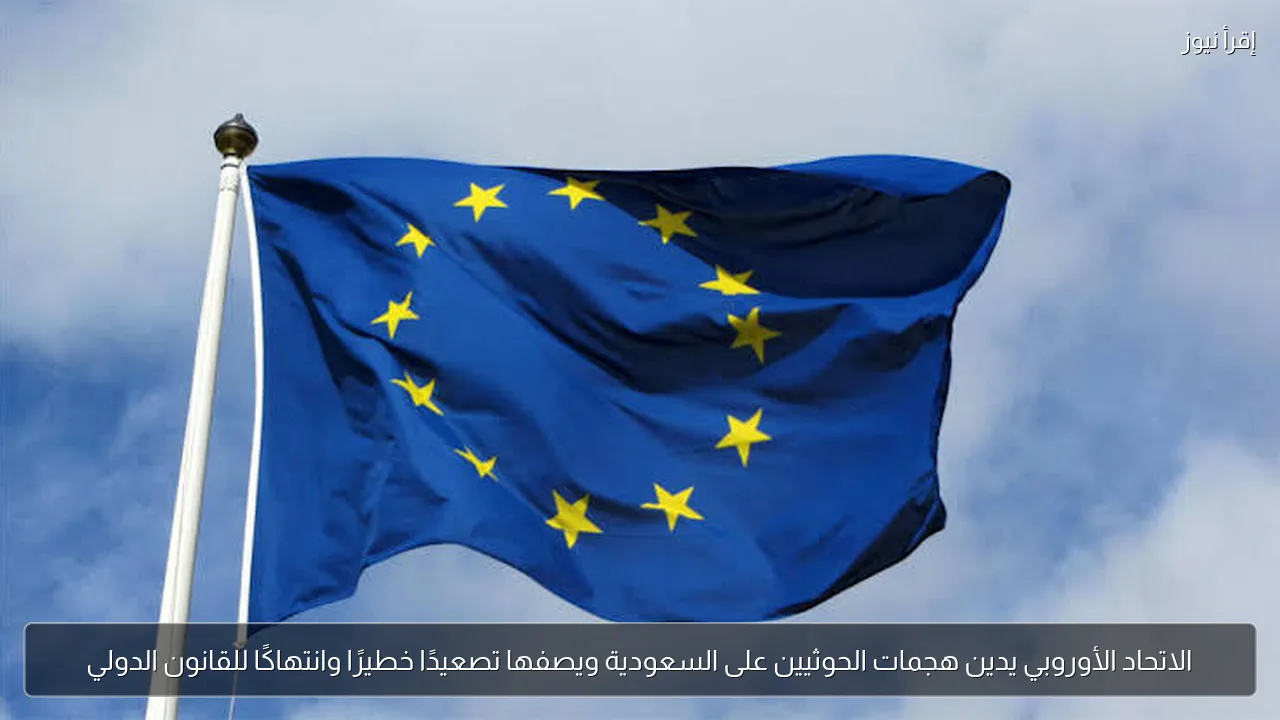 الاتحاد الأوروبي يدين هجمات الحوثيين على السعودية ويصفها تصعيدًا خطيرًا وانتهاكًا للقانون الدولي