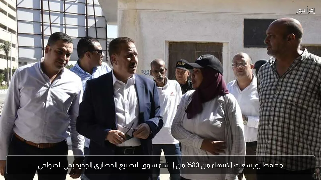 محافظ بورسعيد: الانتهاء من 80% من إنشاء سوق التصنيع الحضاري الجديد بحي الضواحي