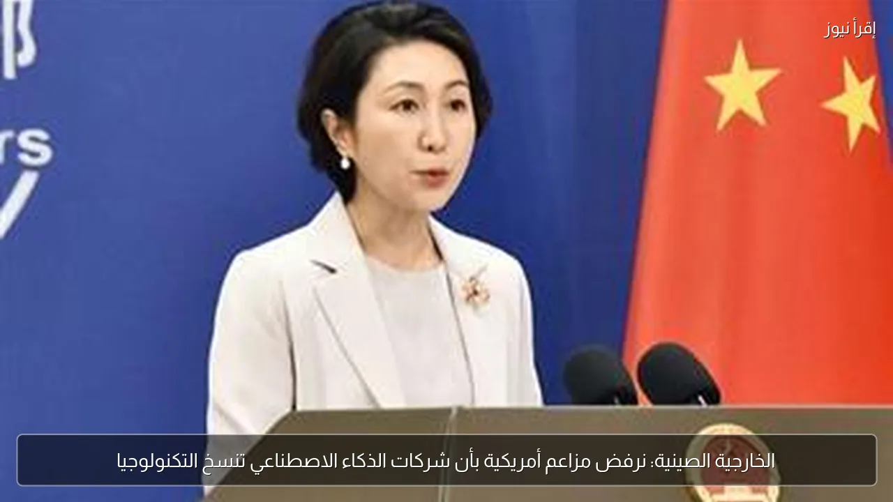 الخارجية الصينية: نرفض مزاعم أمريكية بأن شركات الذكاء الاصطناعي تنسخ التكنولوجيا