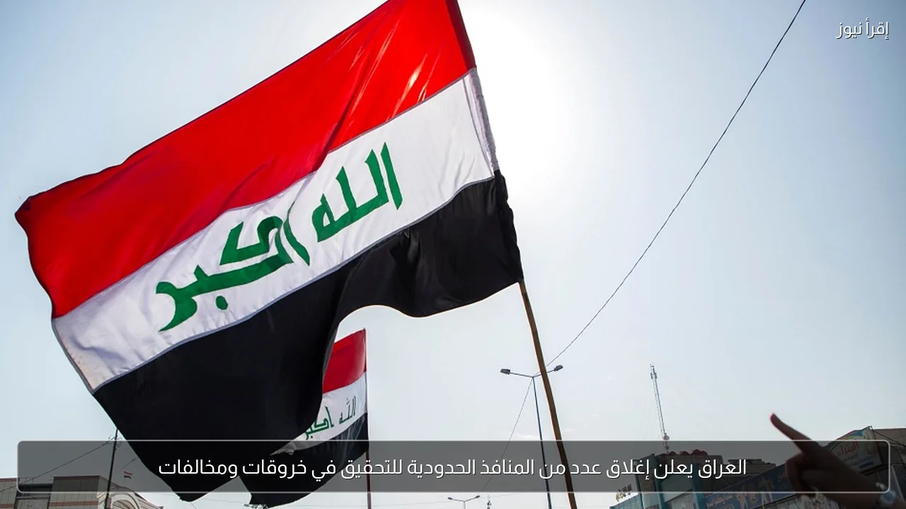 العراق يعلن إغلاق عدد من المنافذ الحدودية للتحقيق في خروقات ومخالفات