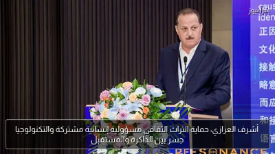 أشرف العزازي: حماية التراث الثقافي مسؤولية إنسانية مشتركة والتكنولوجيا جسر بين الذاكرة والمستقبل