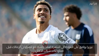 بيزيرا يوافق على العودة إلى القاهرة لعقد جلسة مع مسؤولي الزمالك قبل مفاوضات شباب الأهلي