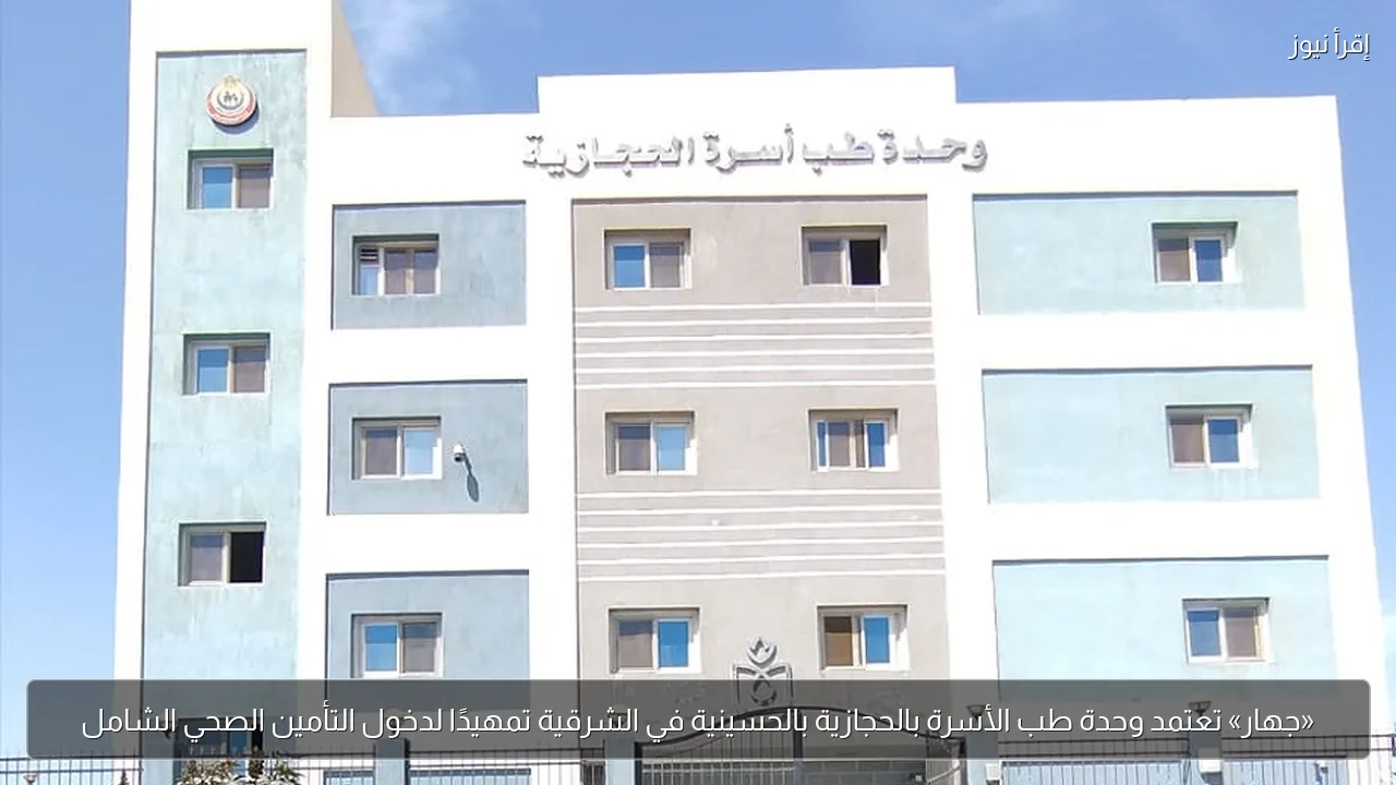 «جهار» تعتمد وحدة طب الأسرة بالحجازية بالحسينية في الشرقية تمهيدًا لدخول التأمين الصحي الشامل