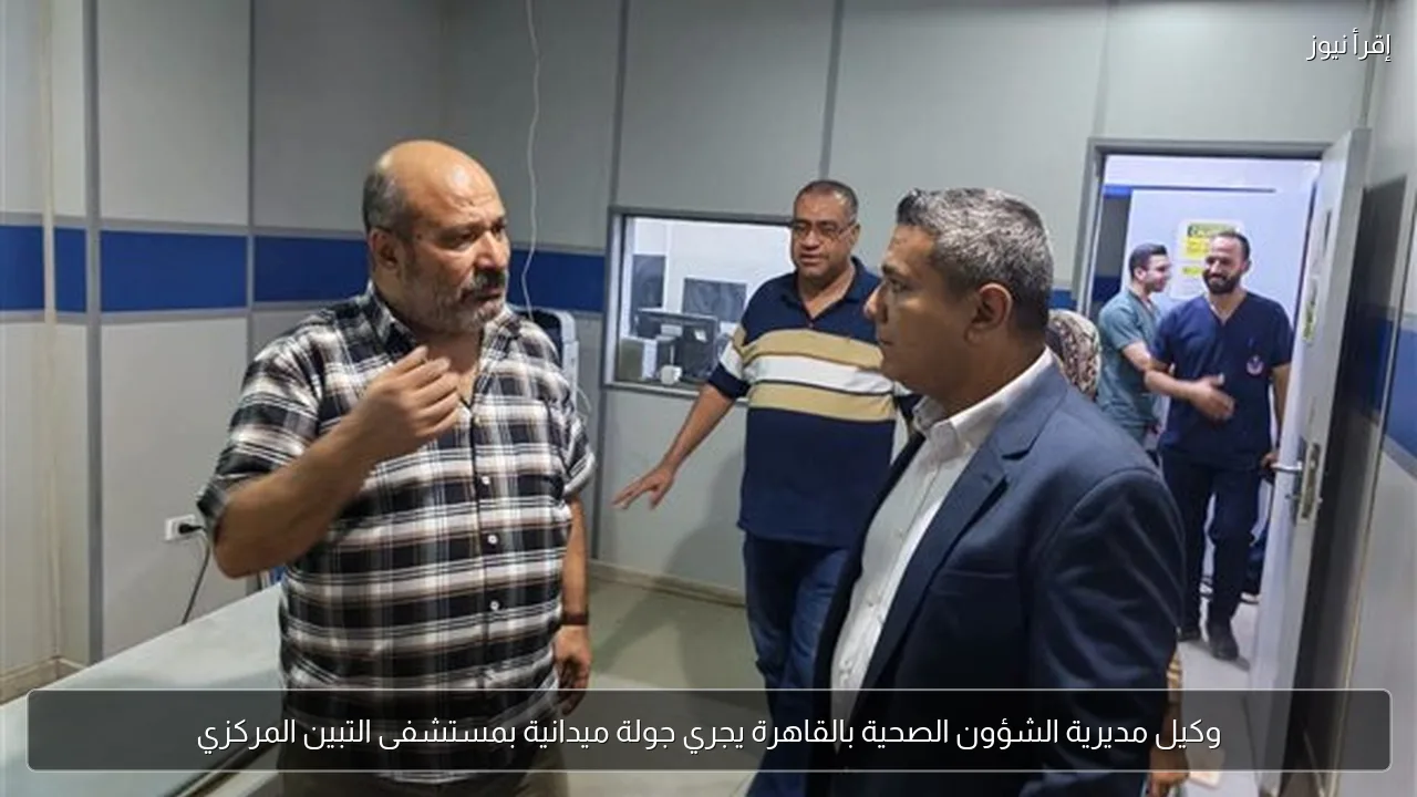 وكيل مديرية الشؤون الصحية بالقاهرة يجري جولة ميدانية بمستشفى التبين المركزي