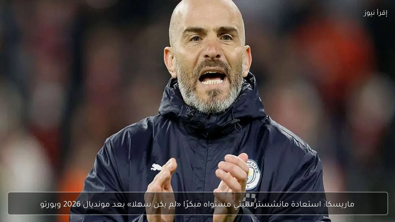 ماريسكا: استعادة مانشستر سيتي مستواه مبكرًا «لم يكن سهلا» بعد مونديال 2026 وبورتو