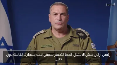 رئيس أركان جيش الاحتلال: الخط الأصفر سيبقى تحت سيطرتنا الكاملة دون تغيير