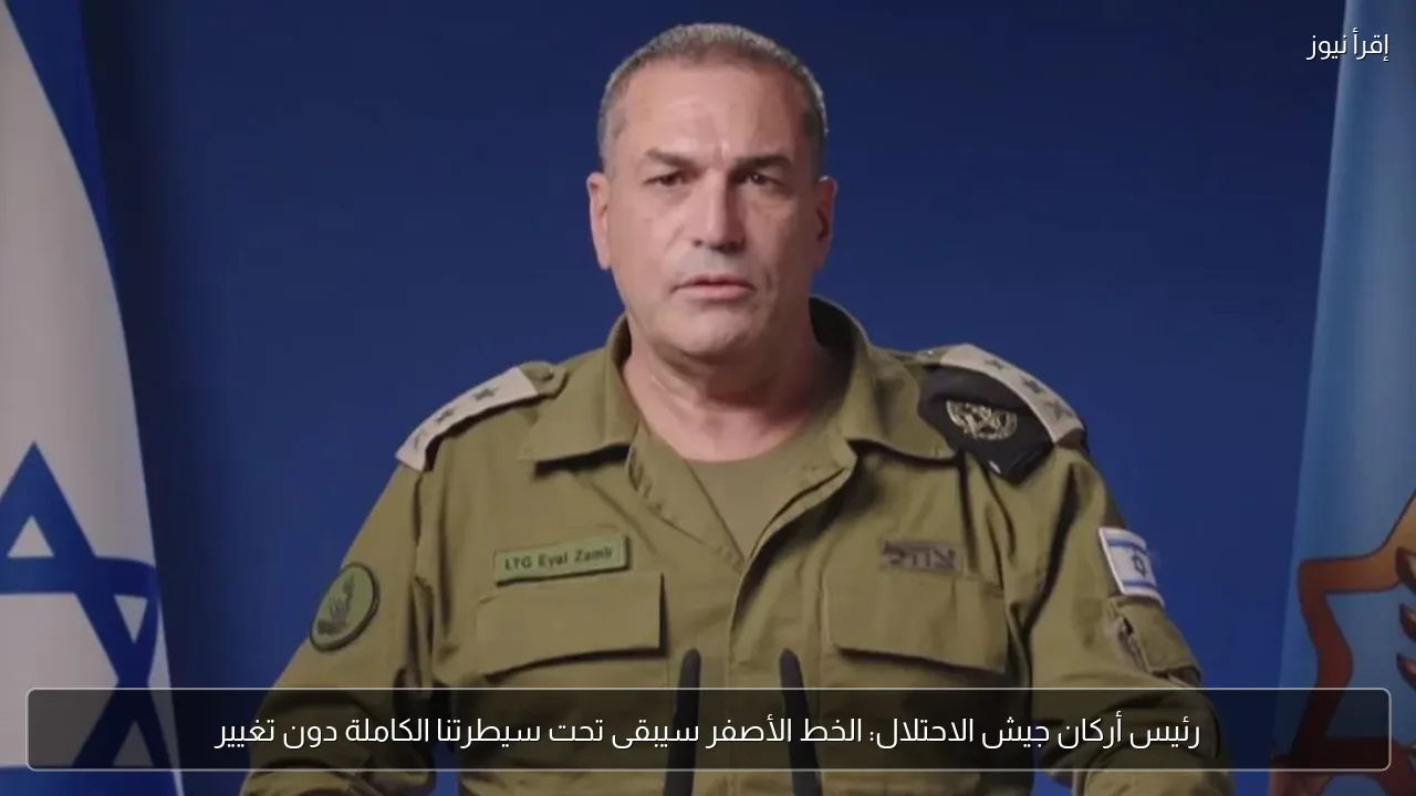 رئيس أركان جيش الاحتلال: الخط الأصفر سيبقى تحت سيطرتنا الكاملة دون تغيير