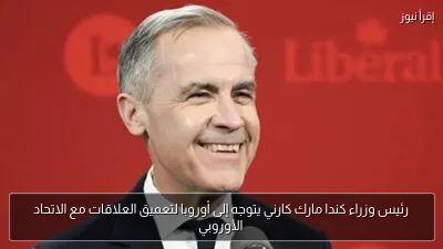 رئيس وزراء كندا مارك كارني يتوجه إلى أوروبا لتعميق العلاقات مع الاتحاد الأوروبي