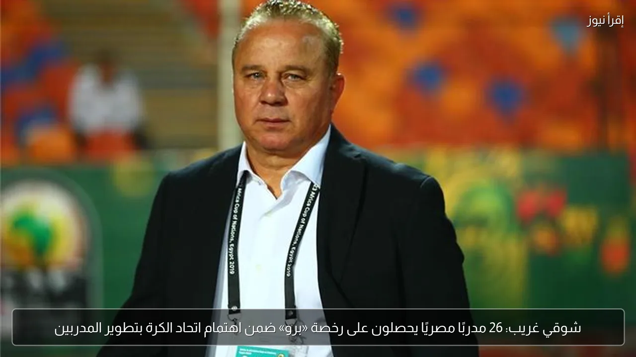 شوقي غريب: 26 مدربًا مصريًا يحصلون على رخصة «برو» ضمن اهتمام اتحاد الكرة بتطوير المدربين