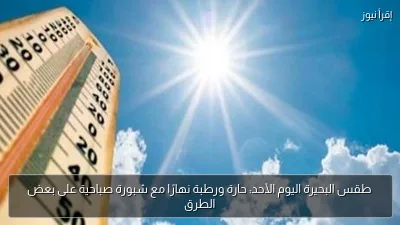 طقس البحيرة اليوم الأحد: حارة ورطبة نهارًا مع شبورة صباحية على بعض الطرق