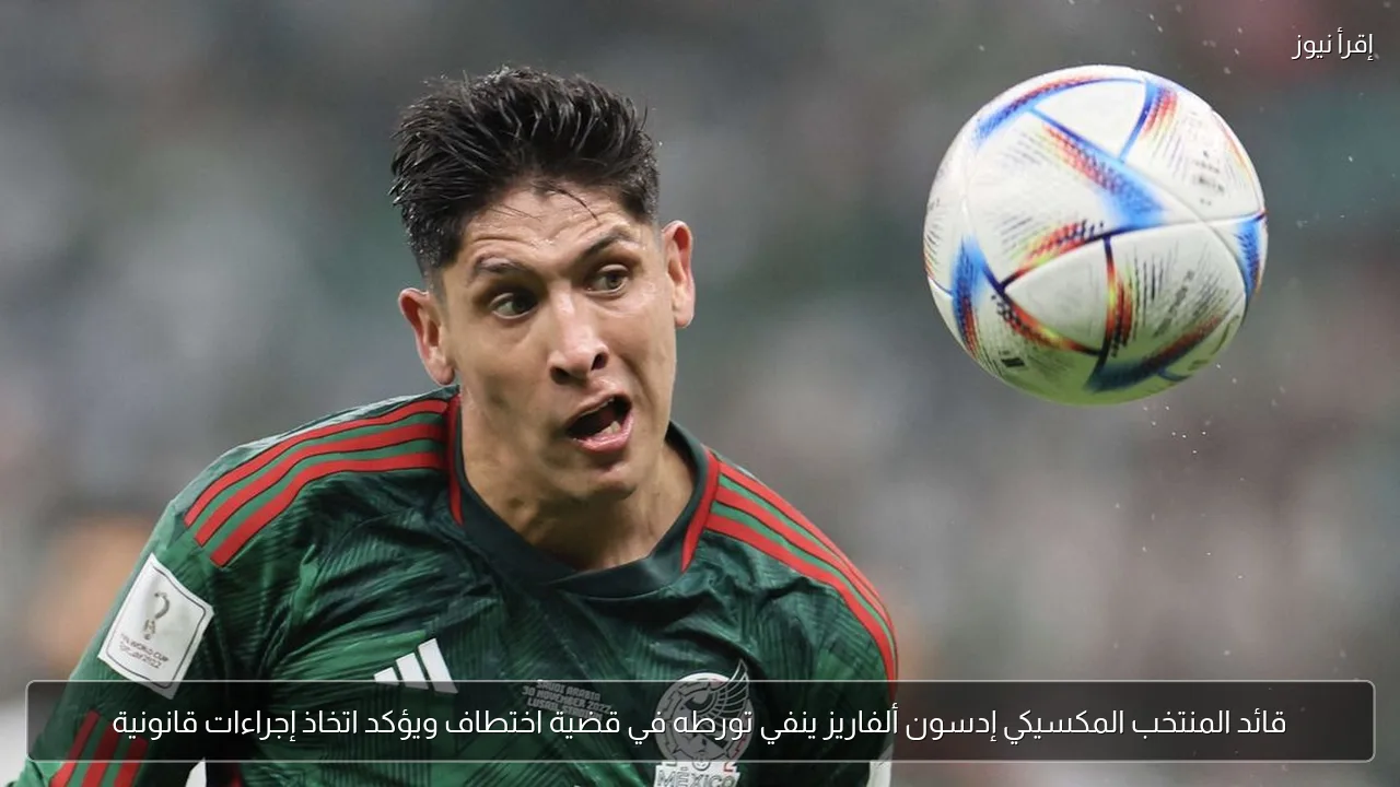قائد المنتخب المكسيكي إدسون ألفاريز ينفي تورطه في قضية اختطاف ويؤكد اتخاذ إجراءات قانونية