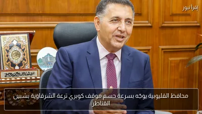 محافظ القليوبية يوجّه بسرعة حسم موقف كوبري ترعة الشرقاوية بشبين القناطر