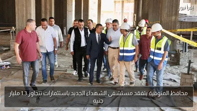 محافظ المنوفية يتفقد مستشفى الشهداء الجديد باستثمارات تتجاوز 1.3 مليار جنيه