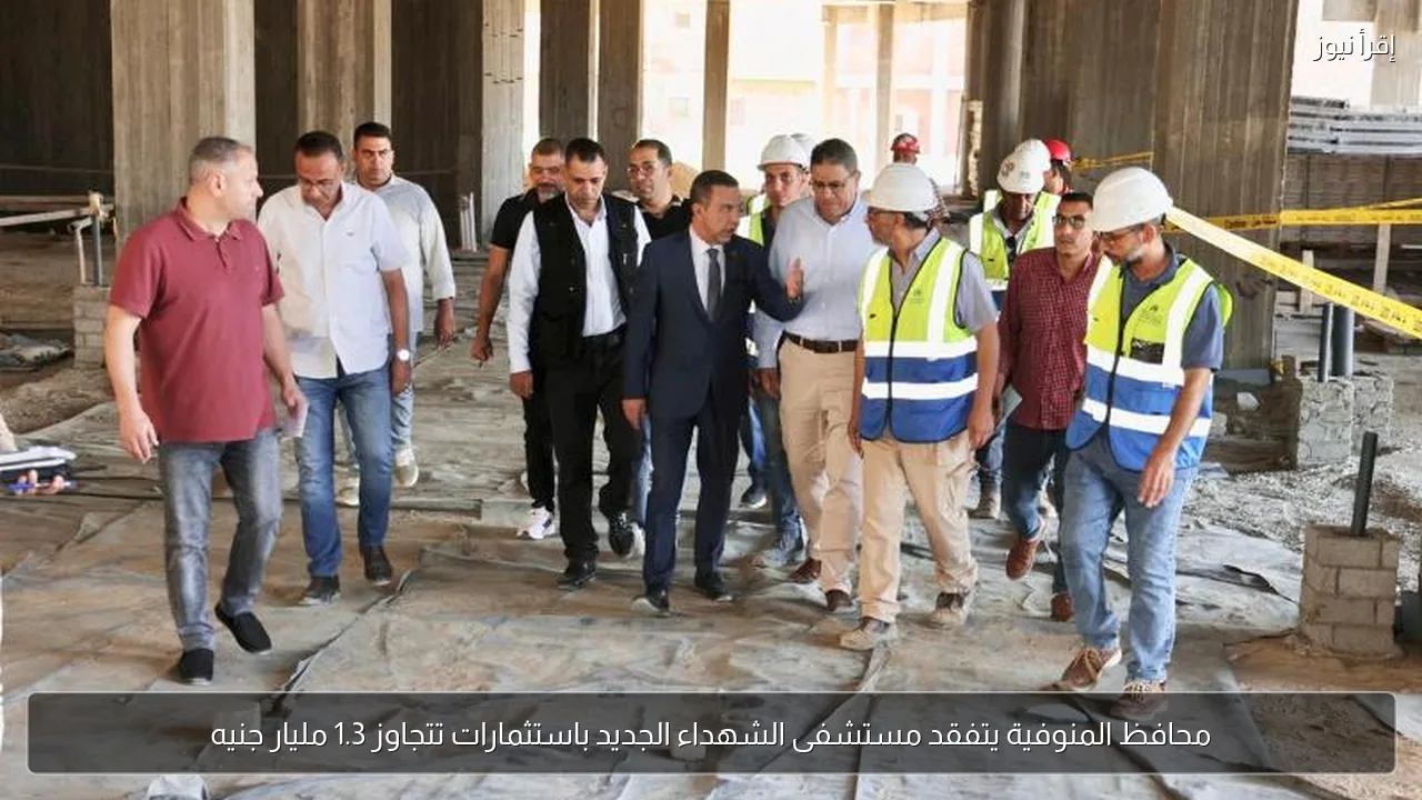 محافظ المنوفية يتفقد مستشفى الشهداء الجديد باستثمارات تتجاوز 1.3 مليار جنيه