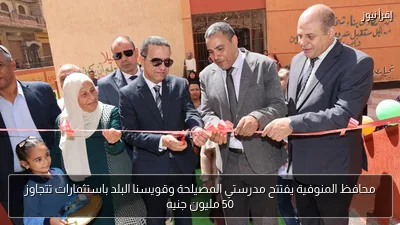 محافظ المنوفية يفتتح مدرستي المصيلحة وقويسنا البلد باستثمارات تتجاوز 50 مليون جنيه