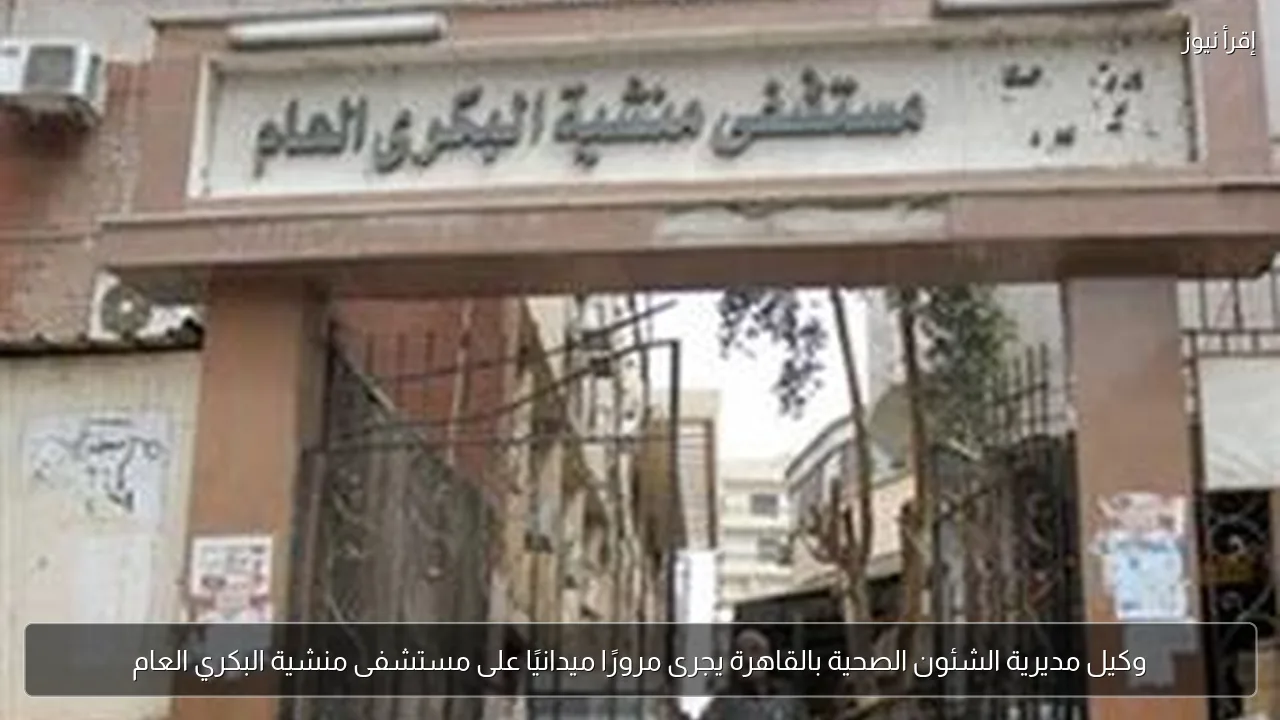 وكيل مديرية الشئون الصحية بالقاهرة يجرى مرورًا ميدانيًا على مستشفى منشية البكري العام