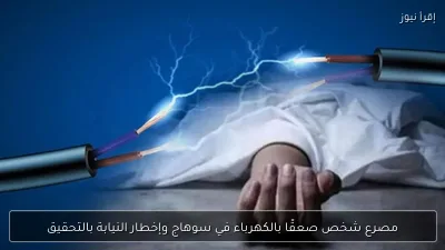 مصرع شخص صعقًا بالكهرباء في سوهاج وإخطار النيابة بالتحقيق