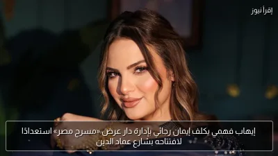 إيهاب فهمي يكلف إيمان رجائي بإدارة دار عرض «مسرح مصر» استعدادًا لافتتاحه بشارع عماد الدين