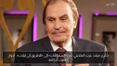 ذكرى ميلاد عزت العلايلي: من «السقا مات» إلى «الطريق إلى إيلات».. أدوار صنعت مكانته