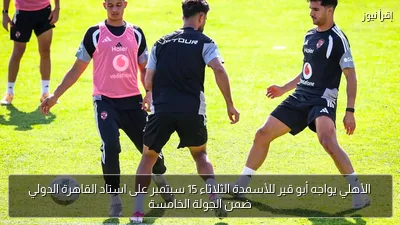 الأهلي يواجه أبو قير للأسمدة الثلاثاء 15 سبتمبر على استاد القاهرة الدولي ضمن الجولة الخامسة