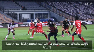 الزمالك يواجه إيه إس بورت اليوم في إياب الدور التمهيدي الأول بدوري أبطال إفريقيا