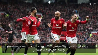 مباريات اليوم الخميس 10 سبتمبر 2026: بايرن ضد بودو جليمت ومانشستر يونايتد أمام صباح الأذريبجاني