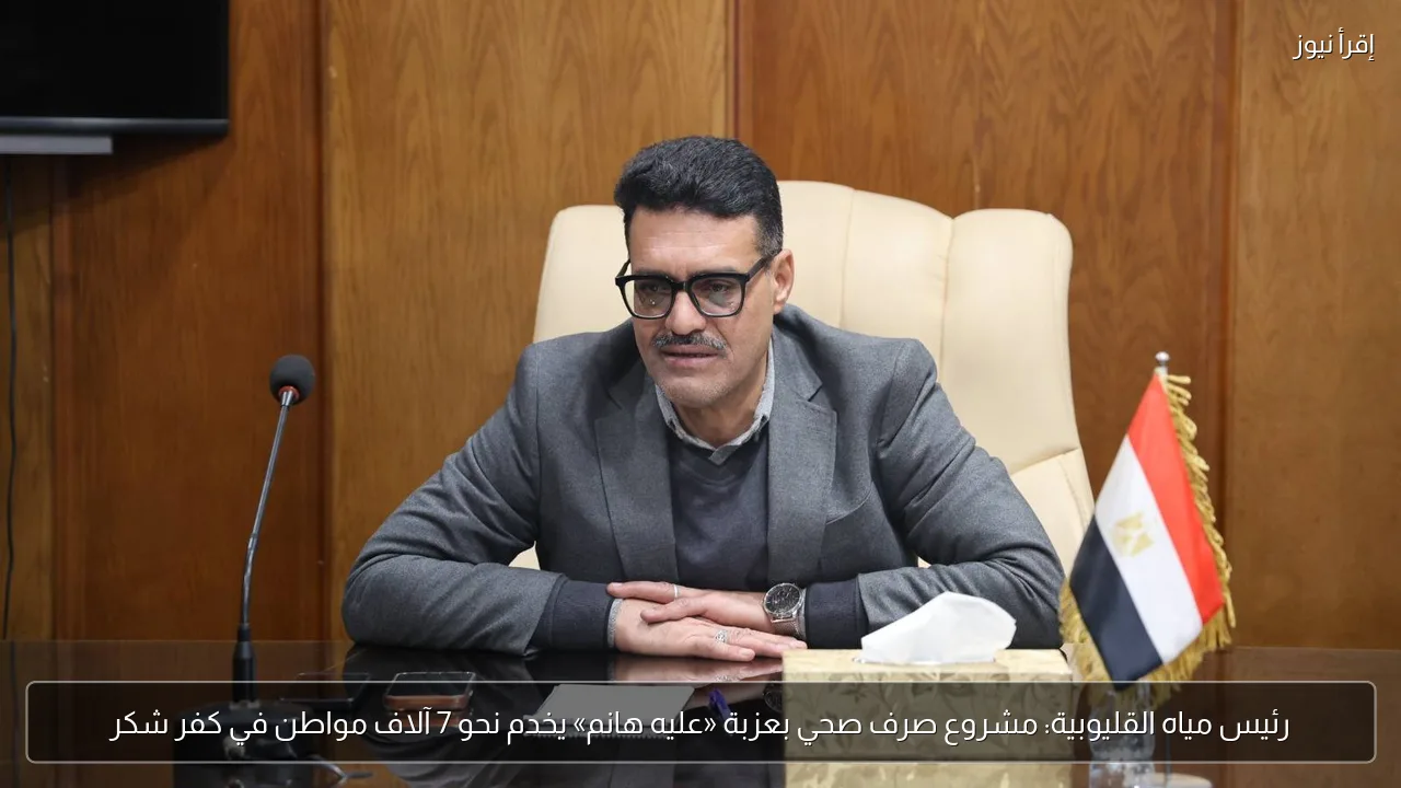 رئيس مياه القليوبية: مشروع صرف صحي بعزبة «عليه هانم» يخدم نحو 7 آلاف مواطن في كفر شكر