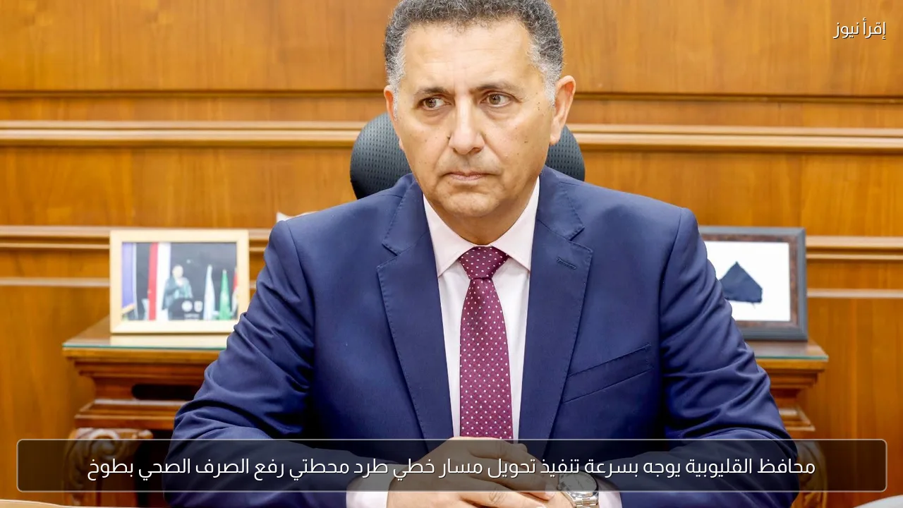 محافظ القليوبية يوجه بسرعة تنفيذ تحويل مسار خطي طرد محطتي رفع الصرف الصحي بطوخ