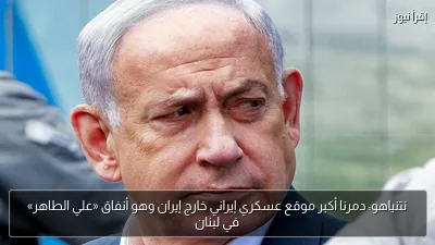 نتنياهو: دمرنا أكبر موقع عسكري إيراني خارج إيران وهو أنفاق «علي الطاهر» في لبنان
