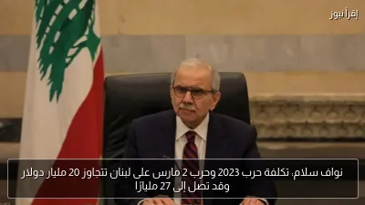 نواف سلام: تكلفة حرب 2023 وحرب 2 مارس على لبنان تتجاوز 20 مليار دولار وقد تصل إلى 27 مليارًا