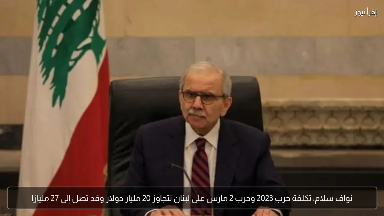 نواف سلام: تكلفة حرب 2023 وحرب 2 مارس على لبنان تتجاوز 20 مليار دولار وقد تصل إلى 27 مليارًا