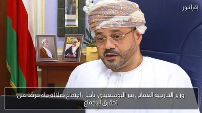 وزير الخارجية العماني بدر البوسعيدي: تأجيل اجتماع صلالة جاء حرصًا على تحقيق الإجماع