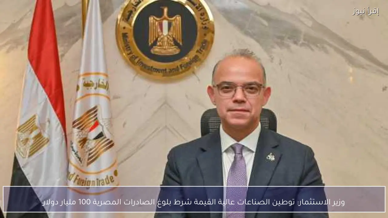 وزير الاستثمار: توطين الصناعات عالية القيمة شرط بلوغ الصادرات المصرية 100 مليار دولار
